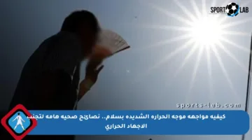 كيفية مواجهة موجة الحرارة الشديدة بسلام.. نصائح صحية هامة لتجنب الإجهاد الحراري